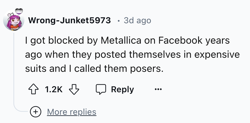 number - WrongJunket5973 3d ago I got blocked by Metallica on Facebook years ago when they posted themselves in expensive suits and I called them posers. More replies